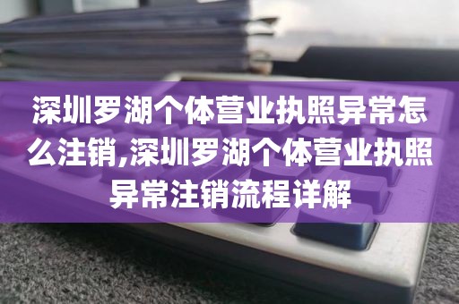 深圳罗湖个体营业执照异常怎么注销,深圳罗湖个体营业执照异常注销流程详解