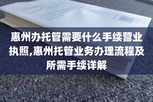 惠州办托管需要什么手续营业执照,惠州托管业务办理流程及所需手续详解