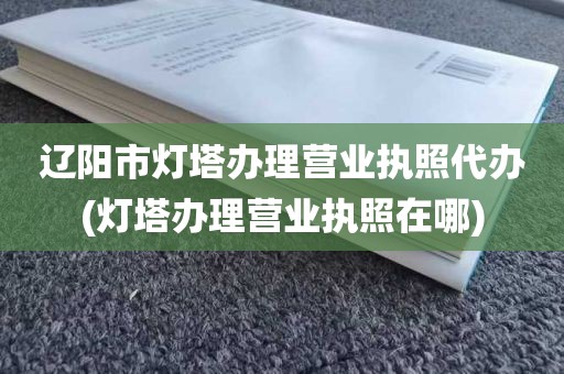 辽阳市灯塔办理营业执照代办(灯塔办理营业执照在哪)