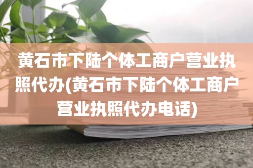 黄石市下陆个体工商户营业执照代办(黄石市下陆个体工商户营业执照代办电话)