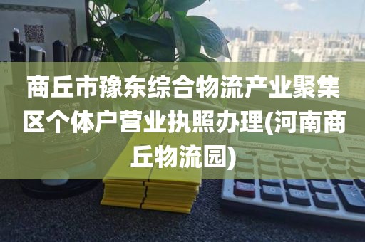 商丘市豫东综合物流产业聚集区个体户营业执照办理(河南商丘物流园)