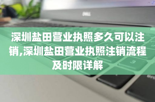 深圳盐田营业执照多久可以注销,深圳盐田营业执照注销流程及时限详解