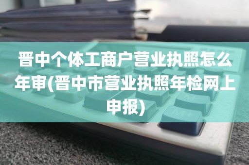 晋中个体工商户营业执照怎么年审(晋中市营业执照年检网上申报)