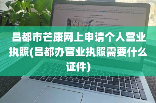 昌都市芒康网上申请个人营业执照(昌都办营业执照需要什么证件)