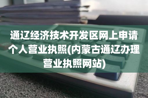 通辽经济技术开发区网上申请个人营业执照(内蒙古通辽办理营业执照网站)