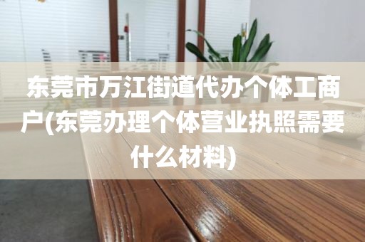 东莞市万江街道代办个体工商户(东莞办理个体营业执照需要什么材料)