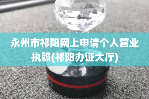 永州市祁阳网上申请个人营业执照(祁阳办证大厅)