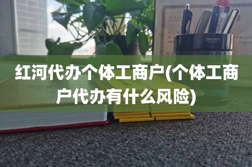红河代办个体工商户(个体工商户代办有什么风险)