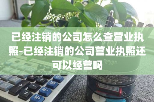 已经注销的公司怎么查营业执照-已经注销的公司营业执照还可以经营吗