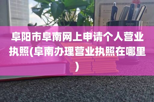 阜阳市阜南网上申请个人营业执照(阜南办理营业执照在哪里)