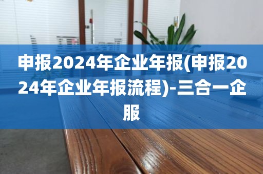 申报2024年企业年报(申报2024年企业年报流程)-三合一企服