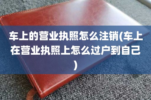 车上的营业执照怎么注销(车上在营业执照上怎么过户到自己)