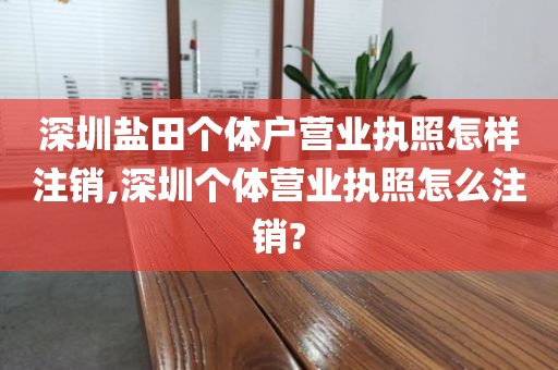 深圳盐田个体户营业执照怎样注销,深圳个体营业执照怎么注销?