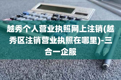 越秀个人营业执照网上注销(越秀区注销营业执照在哪里)-三合一企服