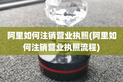 阿里如何注销营业执照(阿里如何注销营业执照流程)