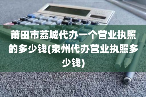 莆田市荔城代办一个营业执照的多少钱(泉州代办营业执照多少钱)