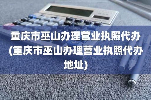 重庆市巫山办理营业执照代办(重庆市巫山办理营业执照代办地址)