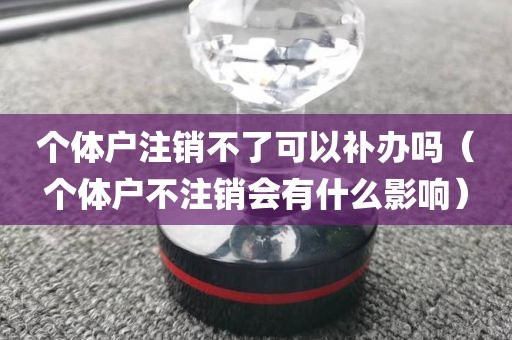 个体户注销不了可以补办吗（个体户不注销会有什么影响）