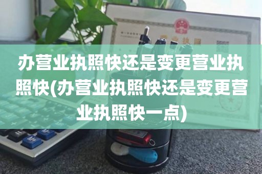 办营业执照快还是变更营业执照快(办营业执照快还是变更营业执照快一点)
