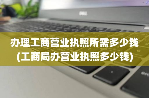办理工商营业执照所需多少钱(工商局办营业执照多少钱)