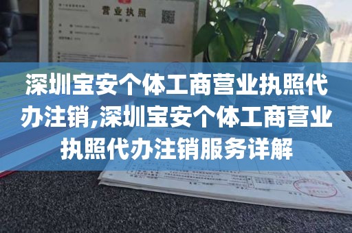 深圳宝安个体工商营业执照代办注销,深圳宝安个体工商营业执照代办注销服务详解