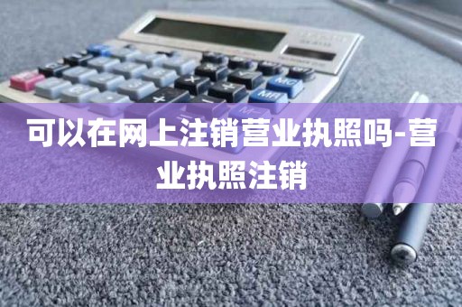 可以在网上注销营业执照吗-营业执照注销