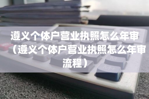 遵义个体户营业执照怎么年审（遵义个体户营业执照怎么年审流程）