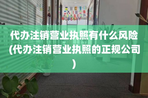 代办注销营业执照有什么风险(代办注销营业执照的正规公司)