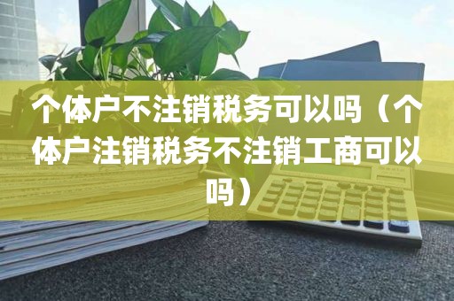 个体户不注销税务可以吗（个体户注销税务不注销工商可以吗）