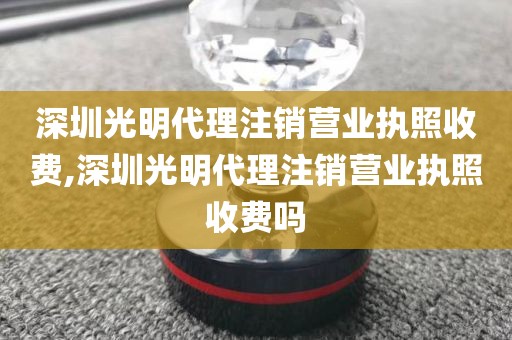 深圳光明代理注销营业执照收费,深圳光明代理注销营业执照收费吗