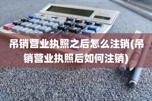 吊销营业执照之后怎么注销(吊销营业执照后如何注销)