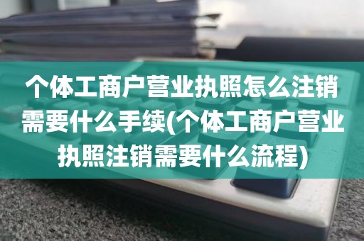 个体工商户营业执照怎么注销需要什么手续(个体工商户营业执照注销需要什么流程)