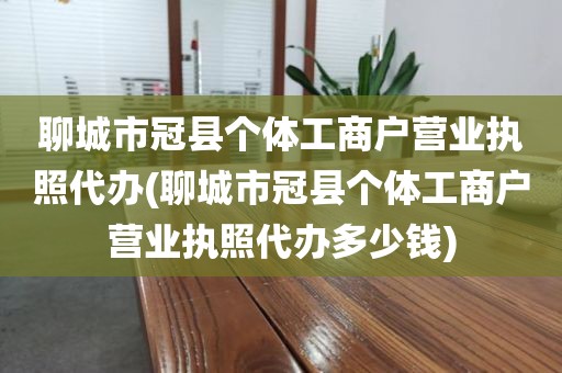 聊城市冠县个体工商户营业执照代办(聊城市冠县个体工商户营业执照代办多少钱)