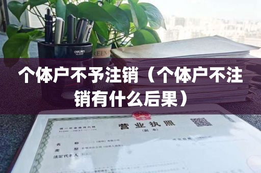 个体户不予注销（个体户不注销有什么后果）
