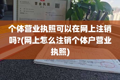 个体营业执照可以在网上注销吗?(网上怎么注销个体户营业执照)