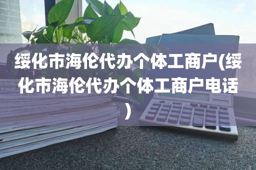 绥化市海伦代办个体工商户(绥化市海伦代办个体工商户电话)