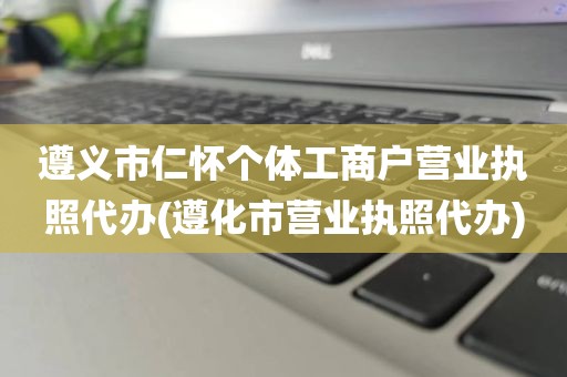 遵义市仁怀个体工商户营业执照代办(遵化市营业执照代办)