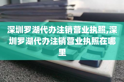 深圳罗湖代办注销营业执照,深圳罗湖代办注销营业执照在哪里