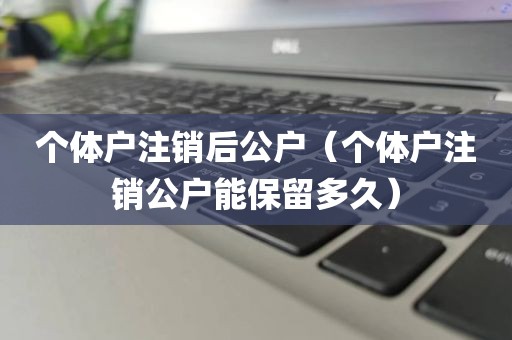 个体户注销后公户（个体户注销公户能保留多久）