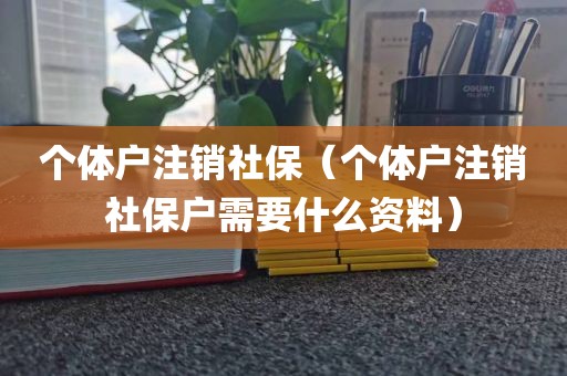 个体户注销社保（个体户注销社保户需要什么资料）