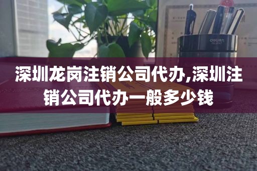 深圳龙岗注销公司代办,深圳注销公司代办一般多少钱