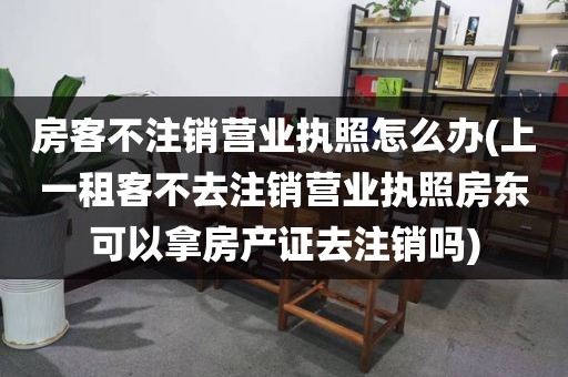 房客不注销营业执照怎么办(上一租客不去注销营业执照房东可以拿房产证去注销吗)