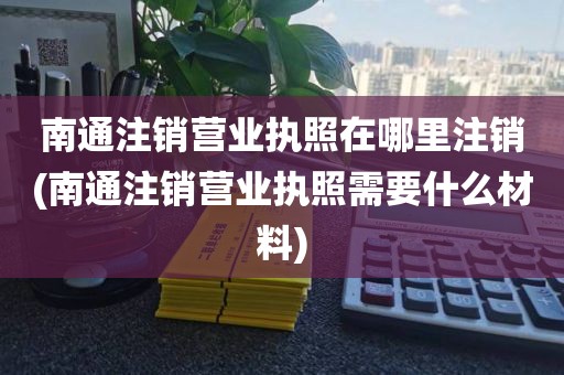 南通注销营业执照在哪里注销(南通注销营业执照需要什么材料)