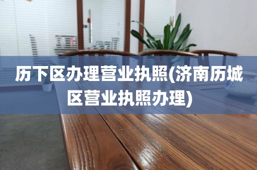 历下区办理营业执照(济南历城区营业执照办理)