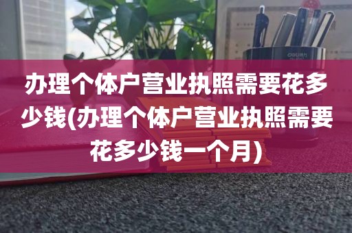 办理个体户营业执照需要花多少钱(办理个体户营业执照需要花多少钱一个月)