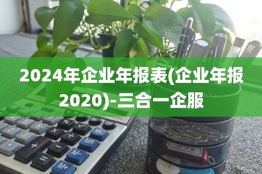 2024年企业年报表(企业年报2020)-三合一企服
