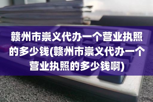 赣州市崇义代办一个营业执照的多少钱(赣州市崇义代办一个营业执照的多少钱啊)