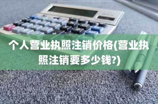 个人营业执照注销价格(营业执照注销要多少钱?)