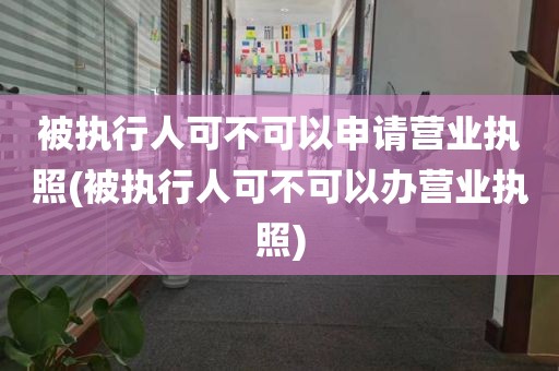 被执行人可不可以申请营业执照(被执行人可不可以办营业执照)