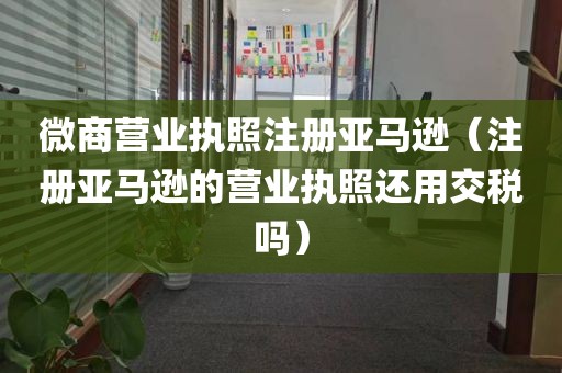 微商营业执照注册亚马逊（注册亚马逊的营业执照还用交税吗）
